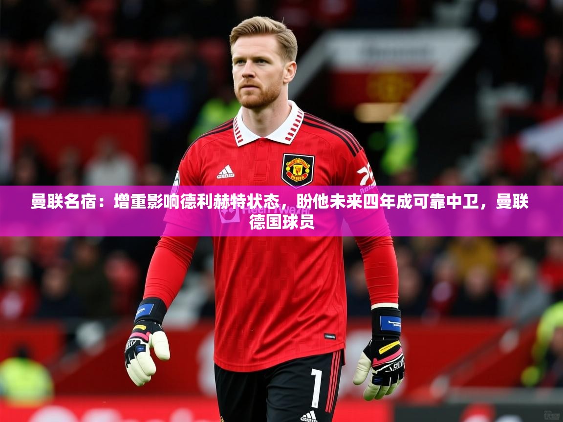 2025开云体育app优惠曼联名宿:增重影响德利赫特状态,盼他未来四年成可靠中卫,曼联 德国球员 第3张